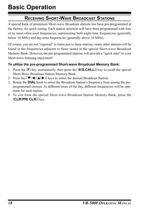 Page 20VR-5000 OPERATING MANUAL18
Basic Operation
RECEIVING SHORT-WAV E BROADCAST STATIONS
A special bank of prominent Short-wave Broadcast stations has been pre-programmed at
the factory, for quick tuning. Each station selection will have been programmed with four
of its most-often used frequencies, representing both night-time frequencies (generally
below 10 MHz) and day-time frequencies (generally above 10 MHz).
Of course, you are not “required” to listen just to these stations; many other stations will be...