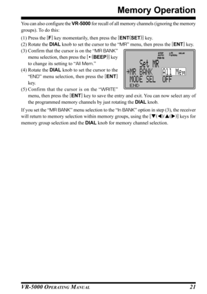 Page 23VR-5000 OPERATING MANUAL21
Memory Operation
You can also configure the VR-5000 for recall of all memory channels (ignoring the memory
groups). To do this:
(1) Press the [
F]
 key momentarily, then press the [
ENT(
SET)]
 key.
(2) Rotate the DIAL knob to set the cursor to the “MR” menu, then press the [
ENT]
 key.
(3) Confirm that the cursor is on the “MR BANK”
menu selection, then press the [
• (
BEEP)]
 key
to change its setting to “All Mem.”
(4) Rotate the DIAL knob to set the cursor to the
“END” menu...
