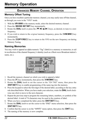 Page 24VR-5000 OPERATING MANUAL22
Memory Operation
ENHANCED MEMORY CHANNEL OPERATION
Memory Offset Tuning
Once you have recalled a particular memory channel, you may easily tune off that channel,
as through you were in the “VFO” mode.
1. With the VR-5000 in the memory mode, select the desired memory channel.
2. Press the [
BS(
BS SET)
MT]
 key momentarily.
3. Rotate the DIAL knob or press the [
(
)
/(
)]
 keys, as desired, to tune to a new
frequency.
4. If you wish to return to the original memory...