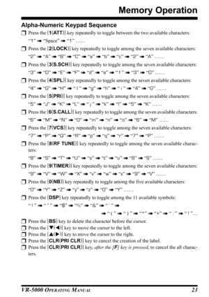 Page 25VR-5000 OPERATING MANUAL23
Memory Operation
Alpha-Numeric Keypad Sequence
Press the [
1(
AT T)]
 key repeatedly to toggle between the two available characters:
“1”  “Space”  “1” ……
Press the [
2(
LOCK)]
 key repeatedly to toggle among the seven available characters:
“2”  “A”  “B”  “C”  “a”  “b”  “c”  “2”  “A” ……
Press the [
3(
S.SCH)]
 key repeatedly to toggle among the seven available characters:
“3”  “D”  “E”  “F”  “d”  “e”  “ f ”  “3”  “D” ……
Press the [
4(
SPL)]
 key repeatedly...