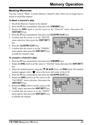 Page 27VR-5000 OPERATING MANUAL25 Masking Memories
You may wish to “Mask” a certain Memory Channel’s data, when you no longer have a
reason to recall that channel.
To Mask a channel’s data:
1. Recall the Memory Channel to be masked.
2. Press the [
F]
 key momentarily, then press the [
V/M(
MW)]
 key.
3. Rotate the DIAL knob to set the cursor to the “Channel” menu, then press the
[
ENT(
SET)]
 key.
4. Press the [
F]
 key momentarily, then press the [
CLR(
PRI CLR)]
 key.
5. Confirm that the cursor is on the...