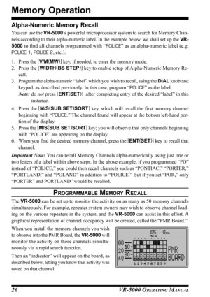 Page 28VR-5000 OPERATING MANUAL26 Alpha-Numeric Memory Recall
You can use the VR-5000’s powerful microprocessor system to search for Memory Chan-
nels according to their alpha-numeric label. In the example below, we shall set up the VR-
5000 to find all channels programmed with “POLICE” as an alpha-numeric label (e.g.
POLICE 1, POLICE 2, etc.).
1. Press the [
V/M(
MW)]
 key, if needed, to enter the memory mode.
2. Press the [
WIDTH(
BS STEP)]
 key to enable setup of Alpha-Numeric Memory Re-
call.
3. Program the...