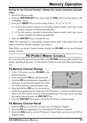 Page 31VR-5000 OPERATING MANUAL29
Memory Operation
Sorting for the Channel Number ( deletes the vacant memories automati-
cally):
1. Recall the Memory mode.
2. Press the [
M/S(
SUB SET)]
 key, then rotate the DIAL knob to set the cursor to the
“CHANNEL” menu.
3. Press the [
• (
BEEP)]
 key to set the sorting mode to “A -
> Z” or “Z -
> A.”
A -
> Z: Sorts the memory channels in ascending channel number order (any vacant
memory channels are deleted automatically).
Z -
> A: Sort the memory channels in descending...