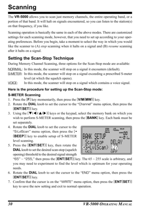 Page 32VR-5000 OPERATING MANUAL30
Scanning
The VR-5000 allows you to scan just memory channels, the entire operating band, or a
portion of that band. It will halt on signals encountered, so you can listen to the station(s)
on that frequency, if you like.
Scanning operation is basically the same in each of the above modes. There are customized
settings for each scanning mode, however, that you need to set up according to your oper-
ating preferences. Before you begin, take a moment to select the way in which you...