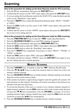 Page 34VR-5000 OPERATING MANUAL32
Scanning
Here is the procedure for setting up the Scan-Resume mode for VFO scanning:
1. Press the [
F]
 key momentarily, then press the [
ENT(
SET)]
 key.
2. Confirm that the cursor is on the “VFO” menu option, then press the [
ENT(
SET)]
 key.
3. If you are setting the Scan-Resume mode for the MAIN VFO, rotate the dial to put the
cursor on the “MainScan” menu option.
4. Press the [
• (
BEEP)]
 key to select the desired Scan-Resume mode: “DELAY,” “PAUSE,”
or “HOLD.”
5. Rotate...