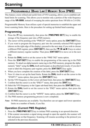 Page 36VR-5000 OPERATING MANUAL34
PROGRAMMABLE (
BAND LIMIT)
 MEMORY SCAN (
PMS)
This feature a more refined and useful form of VFO scanning, allows you to establish sub-
band limits for scanning. This allows you to monitor only a portion of the wide frequency
range of the VR-5000, instead of sweeping the entire spectrum from 100 kHz to 2.6 GHz.
Programmable Memory Scan utilizes a pair of special memories to establish the upper and
lower scanning limits. Here is the procedure for setting up limited band...