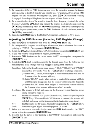 Page 37VR-5000 OPERATING MANUAL35
3. To change to a different PMS frequency pair, press the numerical keys on the keypad
corresponding to the PMS register you wish to use. For example, if you are on PMS
register “00” and wish to use PMS register “03,” press  [
0]
  [
3]
 while PMS scanning
is engaged. Scanning will begin on the new register without further action.
4. To reverse the direction of the scan (i.e. toward a lower frequency, instead of a higher
frequency), turn the DIAL knob one click in the...