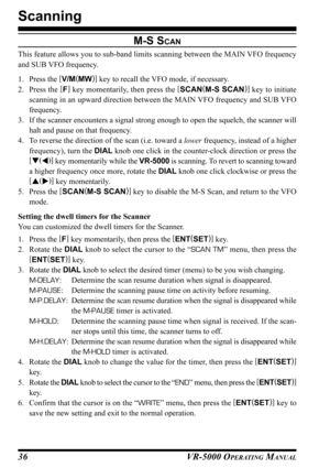 Page 38VR-5000 OPERATING MANUAL36
M-S SCAN
This feature allows you to sub-band limits scanning between the MAIN VFO frequency
and SUB VFO frequency.
1. Press the [
V/M(
MW)]
 key to recall the VFO mode, if necessary.
2. Press the [
F]
 key momentarily, then press the [
SCAN(
M-S SCAN)]
 key to initiate
scanning in an upward direction between the MAIN VFO frequency and SUB VFO
frequency.
3. If the scanner encounters a signal strong enough to open the squelch, the scanner will
halt and pause on that frequency.
4....