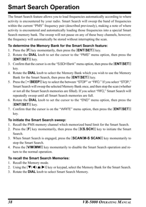 Page 40VR-5000 OPERATING MANUAL38
Smart Search Operation
The Smart Search feature allows you to load frequencies automatically according to where
activity is encountered by your radio. Smart Search will sweep the band of frequencies
within the current “PMS” frequency pair (described previously), making a note of where
activity is encountered and automatically loading those frequencies into a special Smart
Search memory bank. The sweep will not pause on any of these busy channels, however;
the frequency will...