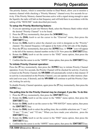 Page 41VR-5000 OPERATING MANUAL39
Priority Operation
The priority feature, which is somewhat similar to Dual Watch, allow you to monitor a
memory channel while checking a “Priority Memory” channel every five seconds for ac-
tivity. If the Priority Memory channel becomes active with a signal strong enough to open
the Squelch, the radio will halt on that frequency and will hold there in accordance with the
setting of the “RESUME” mode described previously.
To setup the Priority Monitoring feature:
1. If you are...