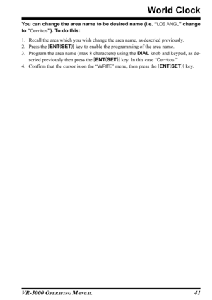 Page 43VR-5000 OPERATING MANUAL41
World Clock
You can change the area name to be desired name (i.e. “LOS ANGL” change
to “Cerritos”). To do this:
1. Recall the area which you wish change the area name, as descried previously.
2. Press the [
ENT(
SET)]
 key to enable the programming of the area name.
3. Program the area name (max 8 characters) using the DIAL knob and keypad, as de-
scried previously then press the [
ENT(
SET)]
 key. In this case “Cerritos.”
4. Confirm that the cursor is on the “WRITE” menu, then...