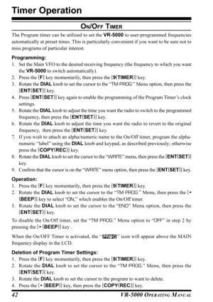 Page 44VR-5000 OPERATING MANUAL42
Timer Operation
ON/OFF TIMER
The Program timer can be utilized to set the VR-5000 to user-programmed frequencies
automatically at preset times. This is particularly convenient if you want to be sure not to
miss programs of particular interest.
Programming:
1. Set the Main VFO to the desired receiving frequency (the frequency to which you want
the VR-5000 to switch automatically).
2. Press the [
F]
 key momentarily, then press the [
9(
TIMER)]
 key.
3. Rotate the DIAL knob to...