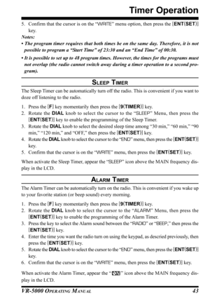 Page 45VR-5000 OPERATING MANUAL43
Timer Operation
5. Confirm that the cursor is on the “WRITE” menu option, then press the [
ENT(
SET)]
key.
Notes:
• The program timer requires that both times be on the same day. Therefore, it is not
possible to program a “Start Time” of 23:30 and an “End Time” of 00:30.
• It is possible to set up to 48 program times. However, the times for the programs must
not overlap (the radio cannot switch away during a timer operation to a second pro-
gram).
SLEEP TIMER
The Sleep Timer...