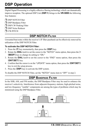 Page 46VR-5000 OPERATING MANUAL44
DSP Operation
Digital Signal Processing is a highly-effective fitering technology which can dramatically
improve reception. The optional DSP Unit (DSP-1) brings to the VR-5000 the following
four features:
DSP NOTCH Filter
DSP Bandpass Filter
DSP CW Peaking Filter
DSP Noise Reducer
CW-PITCH
DSP NOTCH FILTER
Unwanted beat notes within the receiver’s IF filter passband can be effectively removed by
utilization of the DSP NOTCH Filter.
To activate the DSP NOTCH Filter:
1....