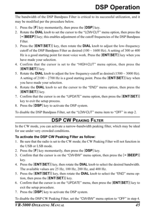 Page 47VR-5000 OPERATING MANUAL45
The bandwidth of the DSP Bandpass Filter is critical to its successful utilization, and it
may be modified per the procedure below.
1. Press the [
F]
 key momentarily, then press the [
DSP]
 key.
2. Rotate the DIAL knob to set the cursor to the “LOW-CUT” menu option, then press the
[
• (
BEEP)]
 key; this enables adjustment of the cutoff frequencies of the DSP Bandpass
Filter.
3. Press the [
ENT(
SET)]
 key, then rotate the DIAL knob to adjust the low-frequency
cutoff of the...