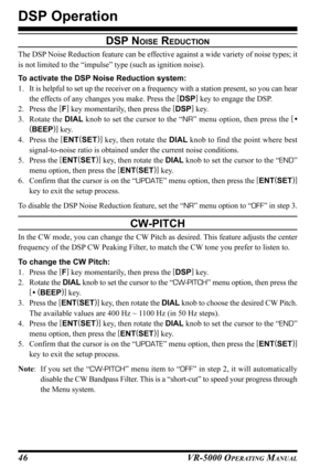 Page 48VR-5000 OPERATING MANUAL46
DSP NOISE REDUCTION
The DSP Noise Reduction feature can be effective against a wide variety of noise types; it
is not limited to the “impulse” type (such as ignition noise).
To activate the DSP Noise Reduction system:
1. It is helpful to set up the receiver on a frequency with a station present, so you can hear
the effects of any changes you make. Press the [
DSP]
 key to engage the DSP.
2. Press the [
F]
 key momentarily, then press the [
DSP]
 key.
3. Rotate the DIAL knob to...