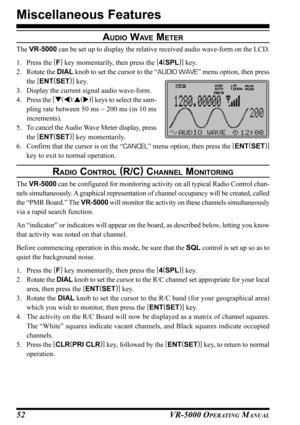 Page 54VR-5000 OPERATING MANUAL52
AUDIO WAV E METER
The VR-5000 can be set up to display the relative received audio wave-form on the LCD.
1. Press the [
F]
 key momentarily, then press the [
4(
SPL)]
 key.
2. Rotate the DIAL knob to set the cursor to the “AUDIO WAVE” menu option, then press
the [
ENT(
SET)]
 key.
3. Display the current signal audio wave-form.
4. Press the [
(
)
/(
)]
 keys to select the sam-
pling rate between 50 ms ~ 200 ms (in 10 ms
increments).
5. To cancel the Audio Wave Meter display,...