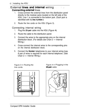 Page 114  Installing the 
--
 External    wiring   
  lines
 
1.Cross-connect the external lines from the distribution panel
directly to the modular jacks located on the left side of the
KSU. Line 1 is connected to the bottom jack. (Each jack is
identified with its 
2.Route the line cords on the KSU (Figure 3).
Connecting internal wiring
1.Plug the  cable into the KSU (Figure 
2.Route the cable to the distribution panel.
3.Connect the wires to the appropriate pins on the internal
distribution block. (For...