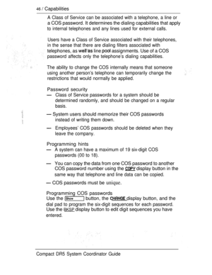 Page 10446  Capabilities
A Class of Service can be associated with a telephone, a line or
a COS password. It determines the dialing capabilities that apply
to internal telephones and any lines used for external calls.
Users have a Class of Service associated with their telephones,
in the sense that there are dialing filters associated with
telephones, as  line  assignments. Use of a COS
password affects only the telephone’s dialing capabilities.
The ability to change the COS internally means that someone
using...