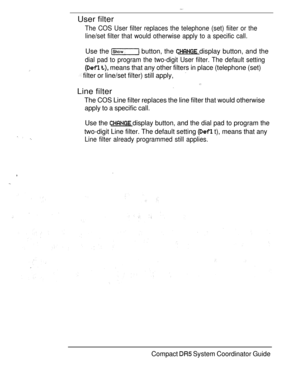 Page 105User filter
The COS User filter replaces the telephone (set) fiiter or the
line/set filter that would otherwise apply to a specific call.
Use the  button, the  display button, and the
dial pad to program the two-digit User filter. The default setting
  means that any other filters in place (telephone (set)
 filter or line/set filter) still apply,
Line filter
The COS Line filter replaces the line filter that would otherwise
apply to a specific call.
Use the  display button, and the dial pad to program...