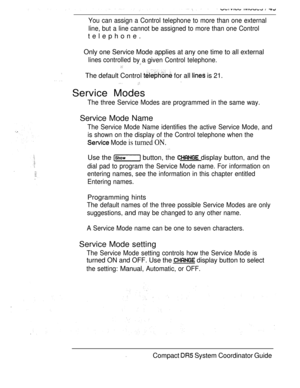 Page 107You can assign a Control telephone to more than one external
line, but a line cannot be assigned to more than one Control
telephone.
Only one Service Mode applies at any one time to all external
lines controlled
by a given Control telephone.
The default Control  for all  is 21.
Service Modes
The three Service Modes are programmed in the same way.
Service Mode Name
The Service Mode Name identifies the active Service Mode, and
is shown on the display of the Control telephone when the
 Mode is turned ON....
