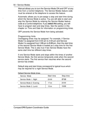Page 10850  Service Modes
Manual allows you to turn the Service Mode ON and OFF at any
time from a Control telephone. The Service Modes feature code
must be entered at the telephone to access this feature.
.Automatic allows you to pre-assign a stop and start time during
which the Service Mode is active. You are still able to start and
stop the Service Mode by entering the Service Modes feature
code at a Control telephone. If you  setting, you will
have to program start and stop times. See the section in this...