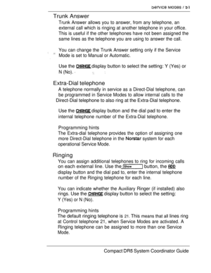 Page 109   
Trunk Answer
Trunk Answer allows you to answer, from any telephone, an
external call which is ringing at another telephone in your office.
This is useful if the other telephones have not been assigned the
same lines as the telephone you are using to answer the call.
 You can change the Trunk Answer setting only if the Service
Mode is set to Manual or Automatic.
Use the  display button to select the setting: Y (Yes) or
N (No).  
Extra-Dial telephone
A telephone normally in service as a Direct-Dial...