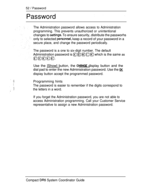 Page 11052  Password
Password
The Administration password allows access to Administration
programming. This prevents unauthorized or unintentional
changes to  To ensure security, distribute the passworhs
only to selected 
 keep a record of your password in a
secure place, and change the password periodically.
The password is a one to six-digit number. The default
Administration password is      which is the same as
Use the [Show] button, the  display button and the
dial pad to enter the new Administration...