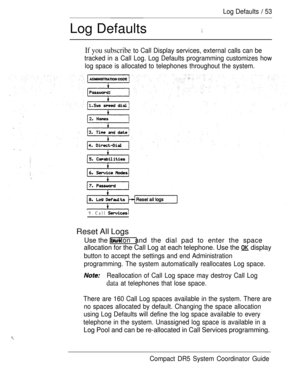 Page 111Log Defaults  53
Log Defaults
If you subscribe to Call Display services, external calls can be
tracked in a Call Log. Log Defaults programming customizes how
log space is allocated to telephones throughout the system.
9. Call 
Reset All Logs
Use the button and the dial pad to enter the space
allocation for the Call Log at each telephone. Use the  display
button to accept the settings and end Administration
programming. The system automatically reallocates Log space.
Reallocation of Call Log space may...