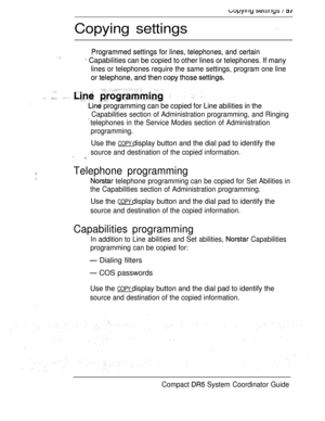 Page 115   
Copying settings
Programmed settings for lines, telephones, and certain
Programmed settings for lines, telephones, and certain   Capabilities can be copied to other lines or telephones. If many Capabilities can be copied to other lines or telephones. If many
lines or telephones require the same settings, program one line lines or telephones require the same settings, program one line
or telephone, and then  those or telephone, and then  those 
  
                
 programming can be copied for Line...