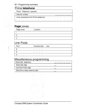 Page 11860  Programming reminders
Prime 
Prime Telephone operator
Internal number
Lines answered at the Prime telephone
--- ---
---
---
--- ---
--- ---
 zones
Page zoneLocation
1
2
3
Line Pools
PoolAccesscodeUse
A----
6
----
C----
Miscellaneous programming
 Direct-dial telephone
Direct-dial digit
Call Park Prefix digit
Dial first to make external calls
Compact  System Coordinator Guide 