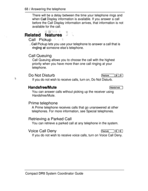 Page 12668  Answering the telephone
There will be a delay between the time your telephone rings and
when 
 Display information is available. If you answer a call
before the Call Display information arrives, that information is not
available for the call.
   
Call Pickup   
.  Pickup lets you use your telephone to answer a call that is
  someone else’s telephone.
Call Queuing
Call Queuing allows you to choose the call with the highest
priority when you have more than one call ringing at your
telephone.
Do Not...