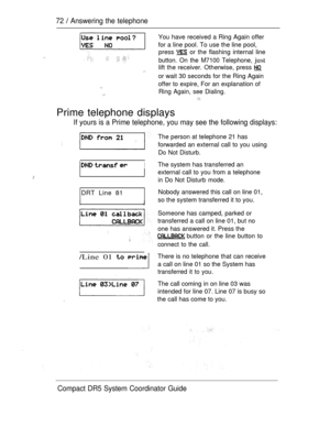 Page 13072  Answering the telephone
You have received a Ring Again offer
for a line pool. To use the line pool,
press 
 or the flashing internal line
button. On the M7100 Telephone, just
lift the receiver. Otherwise, press 
or wait 30 seconds for the Ring Again
offer to expire, For an explanation of
Ring Again, see Dialing.
Prime telephone displays
If yours is a Prime telephone, you may see the following displays:
  I
DRT Line 81
IJ
/Line 01  
.
The person at telephone 21 has
forwarded an external call to you...