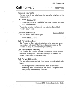 Page 135Call Forward  
 Forward    
Forward your calls
.
You can have all your calls forwarded to another telephone in the
 system.
 Press  .  
 
2.Enter the number of ‘the  telephone to which you want
your calls forwarded.
,
Forwarding remains in effect until you enter the Cancel Call
Forward feature code.
 Cancel Call Forward
You can start to receive calls again.
1.Press   
Call Forward on Busy
Call Forward on Busy redirects calls to another telephone when
you are busy with a call. The System Coordinator sets...