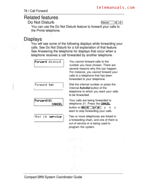 Page 13678  Call Forward
Related features
Do Not Disturb
You can use the Do Not Disturb feature to forward your calls to
the Prime telephone.
Displays
You will see some of the following displays while forwarding your
calls. See Do Not Disturb for a full explanation of that feature.
See Answering the telephone for displays that occur when a
telephone receives a call forwarded by another telephone.
 denied You cannot forward calls to the
number you have chosen. There are
several reasons why this can happen.
For...