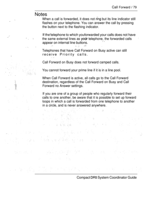 Page 137Call Forward  79
Notes
.When a call is forwarded, it does not  but its line indicator still
flashes on your telephone. You can answer the call by pressing
the button next to the flashing indicator.
If the‘telephone to which youforwarded your calls does not have. the same external lines as  telephone, the forwarded calls
appear on internal line buttons. 
     
Telephones that have Call Forward on Busy active can still
receive Priority calls.
.
Call Forward on Busy does not forward camped calls.
You cannot...