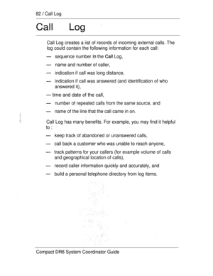 Page 14082  Call Log
Call Log 
Call Log creates a iist of records of incoming external calls. The
log could contain the following information for each call:
sequence number  the  Log,
name and number of caller,
indication if call was long distance,
indication if call was answered (and identification of who
answered it),
 time and date of the call,
number of repeated calls from the same source, and
name of the line that the call came in on.
Call Log has many benefits. For example, you may find it helpful
to :...