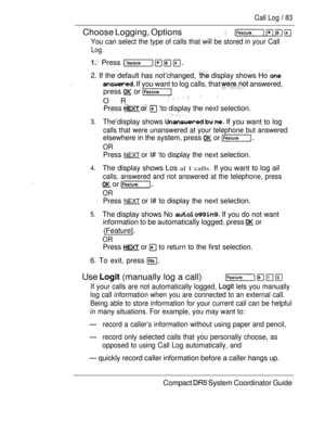 Page 141Call Log  83
Choose Logging, Options   
You can select the type of calls that will be stored in your Call
Log.
 Press 
2. If the default has not’changed,  display shows Ho 
 If you want to log calls, that  answered,
press  or 
OR
     
Press    ‘to display the next selection.
3.The’display shows    If you want to log
calls that were unanswered at your telephone but answered
elsewhere in the system, press  or 
OR
Press NEXT or I# ‘to display the next selection.,
4.The display shows Los al 1 calls. If you...