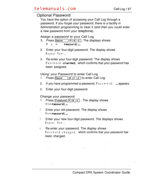 Page 145 Log  87
Optional Password
You have the option of accessing your Call Log through a
password. If you forget your password, there is a facility in
Administration programming to clear it (and then you could enter
a new password from your 
Assign a password to your Call Log
Press     The displays shows
New 
2.Enter your four-digit password. The display shows
Repeat New:,.
3.Re-enter your four-digit password. The display shows
Password  which confirms that your password has
been assigned.
Using’ your...
