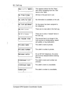 Page 14890  Call Log
.
 calls  
 
 new itemsIThere are no new calls in the Call Log.
No 01 d items
 call
This appears before the first “New”
item when navigating from the “Old”
items to the “New”.
All lines in the pool are in use.
No information is available on the call.
No fog space has been assigned to
the telephone.
There are no old or “viewed” items in
the Call Log.
The resume item is no longer in the
Call Log due to Autobumping, repeat
call update, or log reallocation.
The caller’s name is private.
The...