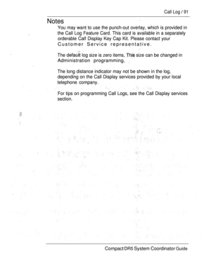 Page 149Call Log  91
Notes Notes
You may want to use the punch-out overlay, which is provided in
You may want to use the punch-out overlay, which is provided in
.
.the Call Log Feature Card. This card is available in a separately
the Call Log Feature Card. This card is available in a separately
orderable Calf Display Key Cap Kit. Please contact your orderable Calf Display Key Cap Kit. Please contact your
Customer Service representative.
Customer Service representative.
  
The  log size is zero items,  size can...