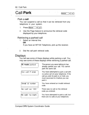 Page 15092  Call Park
Call .
Park a .
You can suspend a call so that it can be retrieved from any
telephone in your system.
1.Press   
2.Use the Page feature to announce the retrieval code
displayed by your telephone.
Retrieving a parked call
1.Select an internal line.
If you have an M7100 Telephone, pick up the receiver.
2.Dial the call park retrieval code.
Displays
You will see some of these displays while parking a call. You
may see some of these displays while retrieving a parked call.
  parked
Getcall  
 id...