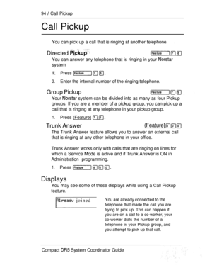 Page 15294  Call Pickup
Call Pickup
You can pick up a call that is ringing at another telephone.
Directed   
You can answer any telephone that is ringing in your 
system
Press 
2.Enter the internal number of the ringing telephone.
Group Pickup
Your  system can be divided into as many as four Pickup
groups. If you are a member of a pickup group, you can pick up a
call that is ringing at any telephone in your pickup group.
1.Press (Feature]  
Trunk Answer(Feature]   
The Trunk Answer feature allows you to answer...