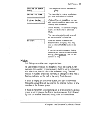 Page 153Call Pickup  95
Your telephone is not a member of a 
You have tried to pick up a call when
you have no line button availabfe.
  (Pickup) There is  that you can
pick up or the call that was ringing has
already been answered
(Trunk Answer) The calf that is ringing
is on a line that is not in a Service
Mode.
You have attempted to pick up a call
on someone else’s private line.
Enter the internal number of the
telephone that is ringing. (You may
use an Internal 
 button to do
this.)
If you decide not to...