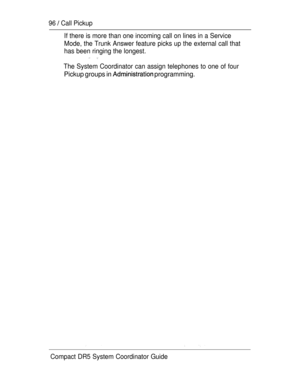 Page 15496  Call Pickup
If there is more than one incoming call on lines in a Service
Mode, the Trunk Answer feature picks up the external call that
has been ringing the longest.
The System Coordinator can assign telephones to one of four
Pickup groups in  programming.
Compact DR5 System Coordinator Guide 