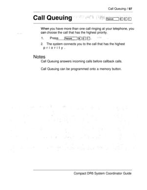 Page 155Call Queuing  
 you have more than one call ringing at your telephone, you
 choose the call that has the highest priority.
1. Press   
2.The system connects you to the call that has the highest
priority.
Notes
Call Queuing answers incoming calls before callback calls.
Call Queuing can be programmed onto a memory button.
Compact 
 System Coordinator Guide 