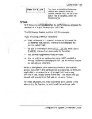 Page 161Conference  103
 ,You have, activated the Conference
“feature with one call active and
another on hold. Press the line of the
call on hold to bring that person into
the conference.
   
Only the person  the  can process the
conference in any of the ways just described,
The Conference feature supports only three people.
If you are using an M7100 Telephone:
Your conference is connected as soon as you enter the
Conference feature code. There is no need to take the
second call off hold.
To split a conference,...