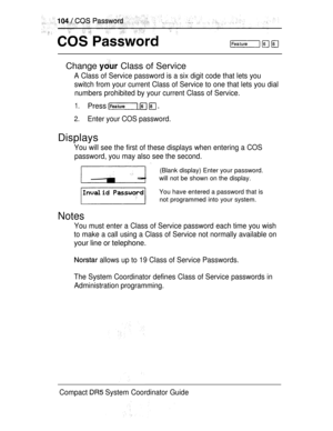Page 162Change  Class of Service
A Class of Service password is a six digit code that lets you
switch from your current Class of Service to one that lets you dial
numbers prohibited by your current Class of Service.
1.Press   
2.Enter your COS password.
Displays
You will see the first of these displays when entering a COS
password, you may also see the second.
(Blank display) Enter your password.
will not be shown on the display.
You have entered a password that is
not programmed into your system.
Notes
You must...