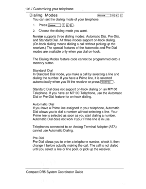 Page 164 106  Customizing your telephone
Dialing Modes
You can set the dialing mode of your telephone.
1.Press 
2.Choose the dialing mode you want.
 supports three dialing modes; Automatic Dial, Pre-Dial,
and Standard Dial. 
 three modes support on-hook dialing.
(On-hook dialing means dialing a call without picking up the
receiver.) The special features of the Automatic and Pre-Dial
modes are available only when you dial on-hook.
The Dialing Modes feature code cannot be programmed onto a
memory button.
Standard...