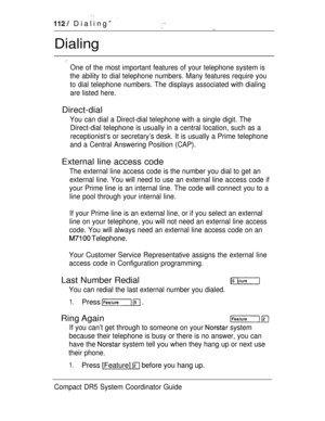 Page 170 
 Dialing” 
Dialing
One of the most important features of your telephone system is
the ability to dial telephone numbers. Many features require you
to dial telephone numbers. The displays associated with dialing
are listed here.
Direct-dial
You can dial a Direct-dial telephone with a single digit. The
Direct-dial telephone is usually in a central location, such as a
receptionist‘s or secretary’s desk. It is usually a Prime telephone
and a Central Answering Position (CAP).
External line access code
The...